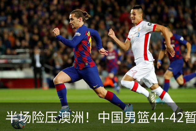 半场险压澳洲！中国男篮44-42暂时领先，王俊杰7分4板2助撑起锋线